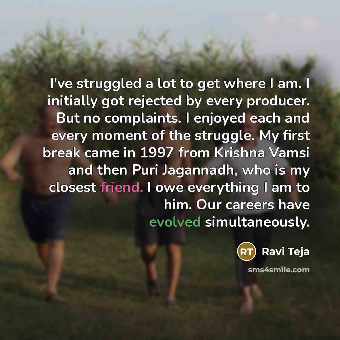 “I've struggled a lot to get where I am. I initially got rejected by every producer. But no complaints. I enjoyed each and every moment of the struggle. My first break came in 1997 from Krishna Vamsi and then Puri Jagannadh, who is my closest friend. I owe everything I am to him. Our careers have…” quote by Ravi Teja