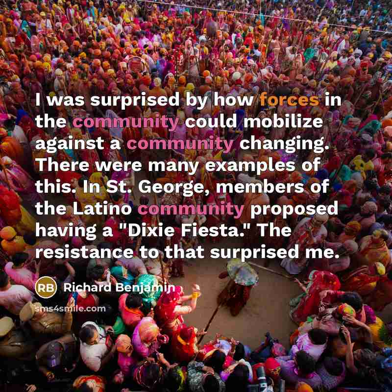 “I was surprised by how forces in the community could mobilize against a community changing. There were many examples of this. In St. George, members of the Latino community proposed having a "Dixie Fiesta." The resistance to that surprised me.” quote by Richard Benjamin