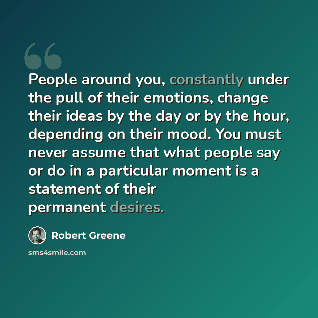 “People around you, constantly under the pull of their emotions, change their ideas by the day or by the hour, depending on their mood. You must never assume that what people say or do in a particular moment is a statement of their permanent desires.” quote by Robert Greene