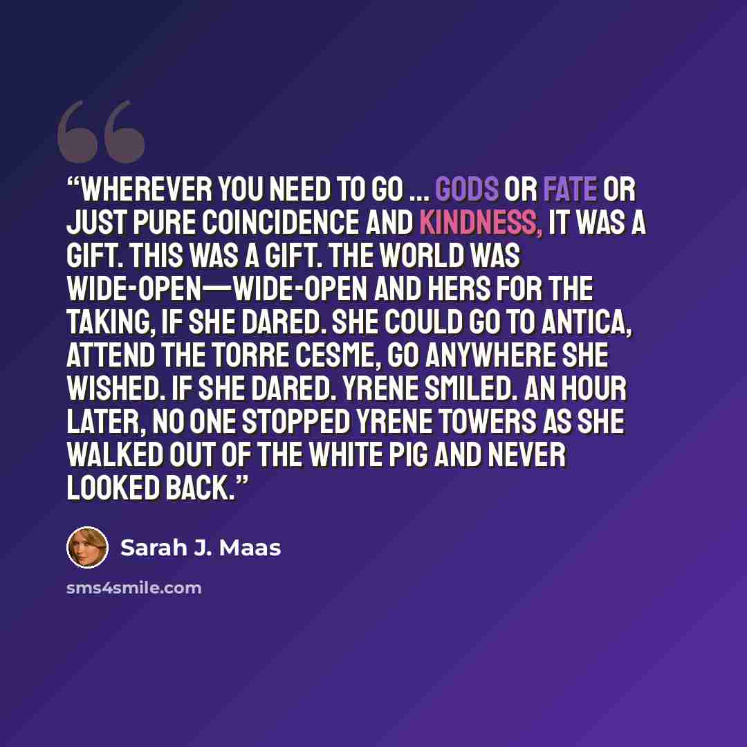 “Wherever you need to go … Gods or fate or just pure coincidence and kindness, it was a gift. This was a gift. The world was wide-open—wide-open and hers for the taking, if she dared. She could go to Antica, attend the Torre Cesme, go anywhere she wished. If she dared. Yrene smiled. An hour later…” quote by Sarah J. Maas
