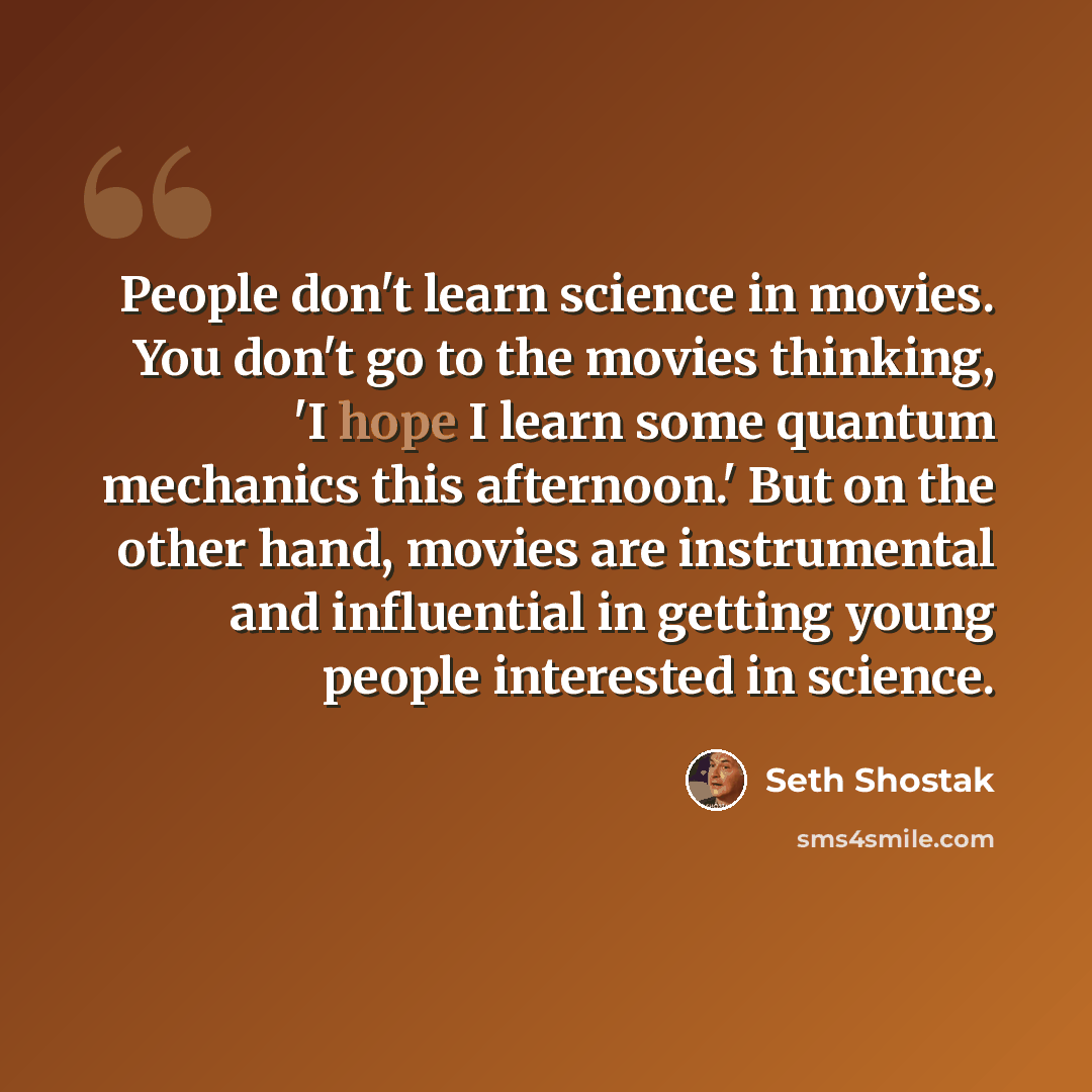 “People don't learn science in movies. You don't go to the movies thinking, 'I hope I learn some quantum mechanics this afternoon.' But on the other hand, movies are instrumental and influential in getting young people interested in science.” quote by Seth Shostak