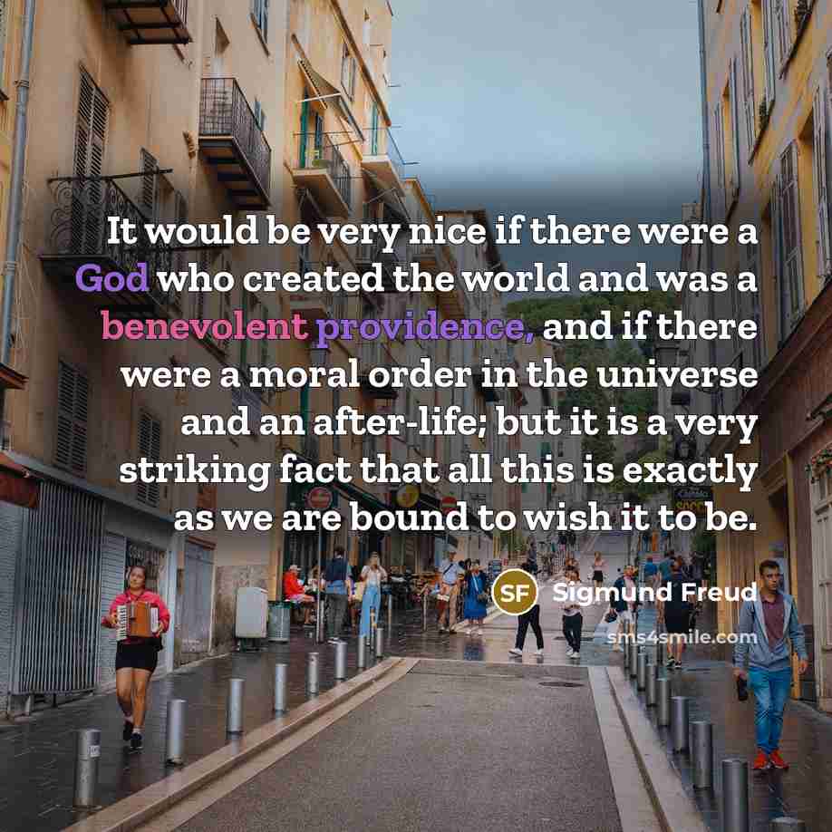 “It would be very nice if there were a God who created the world and was a benevolent providence, and if there were a moral order in the universe and an after-life; but it is a very striking fact that all this is exactly as we are bound to wish it to be.” quote by Sigmund Freud