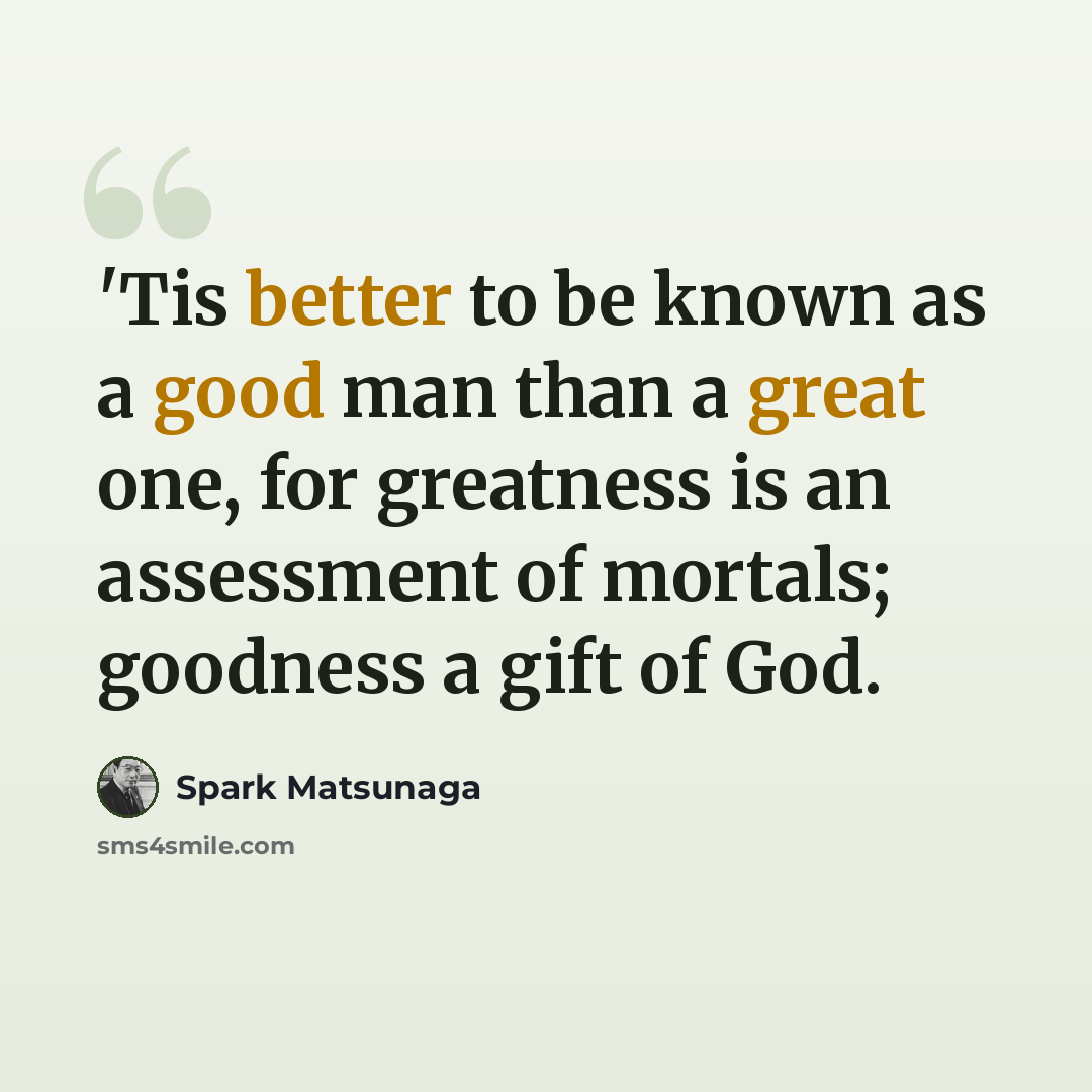 “'Tis better to be known as a good man than a great one, for greatness is an assessment of mortals; goodness a gift of God.” quote by Spark Matsunaga