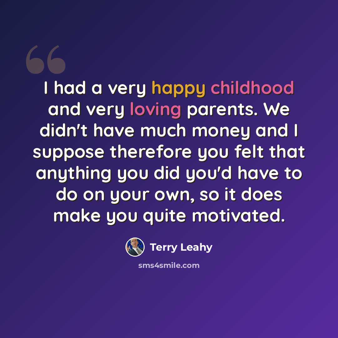 “I had a very happy childhood and very loving parents. We didn't have much money and I suppose therefore you felt that anything you did you'd have to do on your own, so it does make you quite motivated.” quote by Terry Leahy