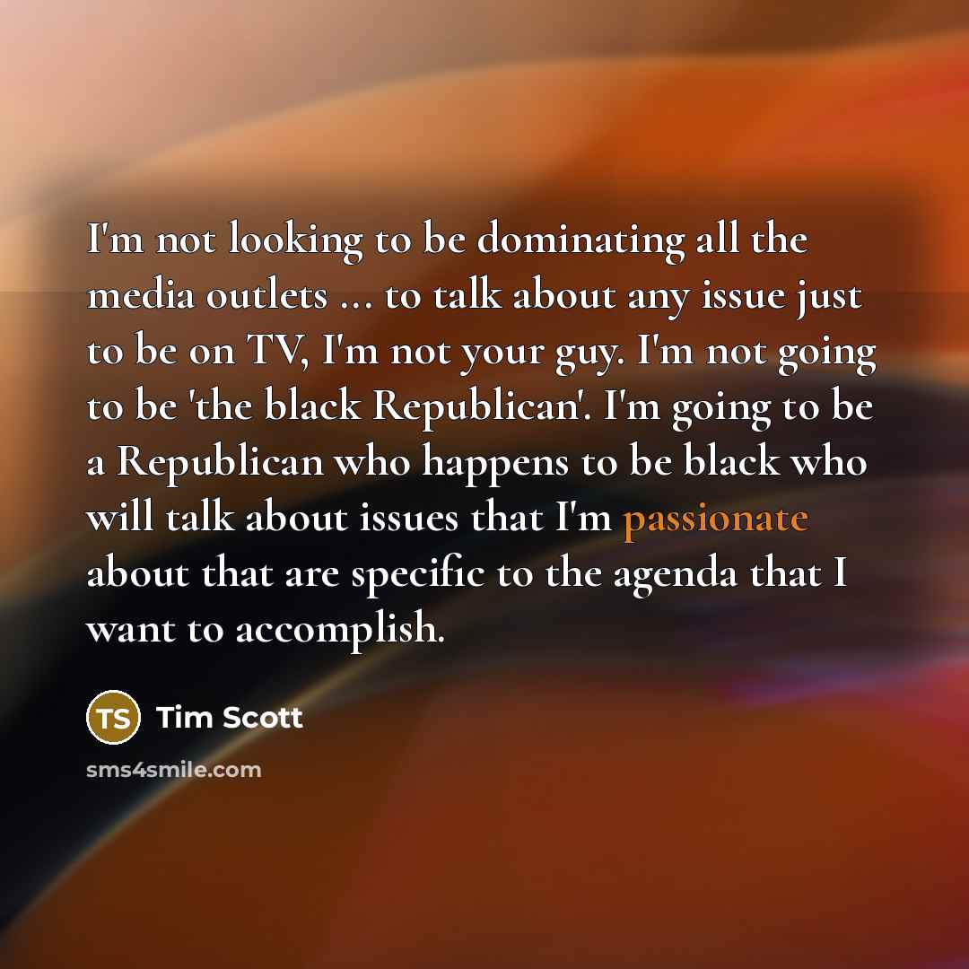 “I'm not looking to be dominating all the media outlets ... to talk about any issue just to be on TV, I'm not your guy. I'm not going to be 'the black Republican'. I'm going to be a Republican who happens to be black who will talk about issues that I'm passionate about that are specific to the…” quote by Tim Scott