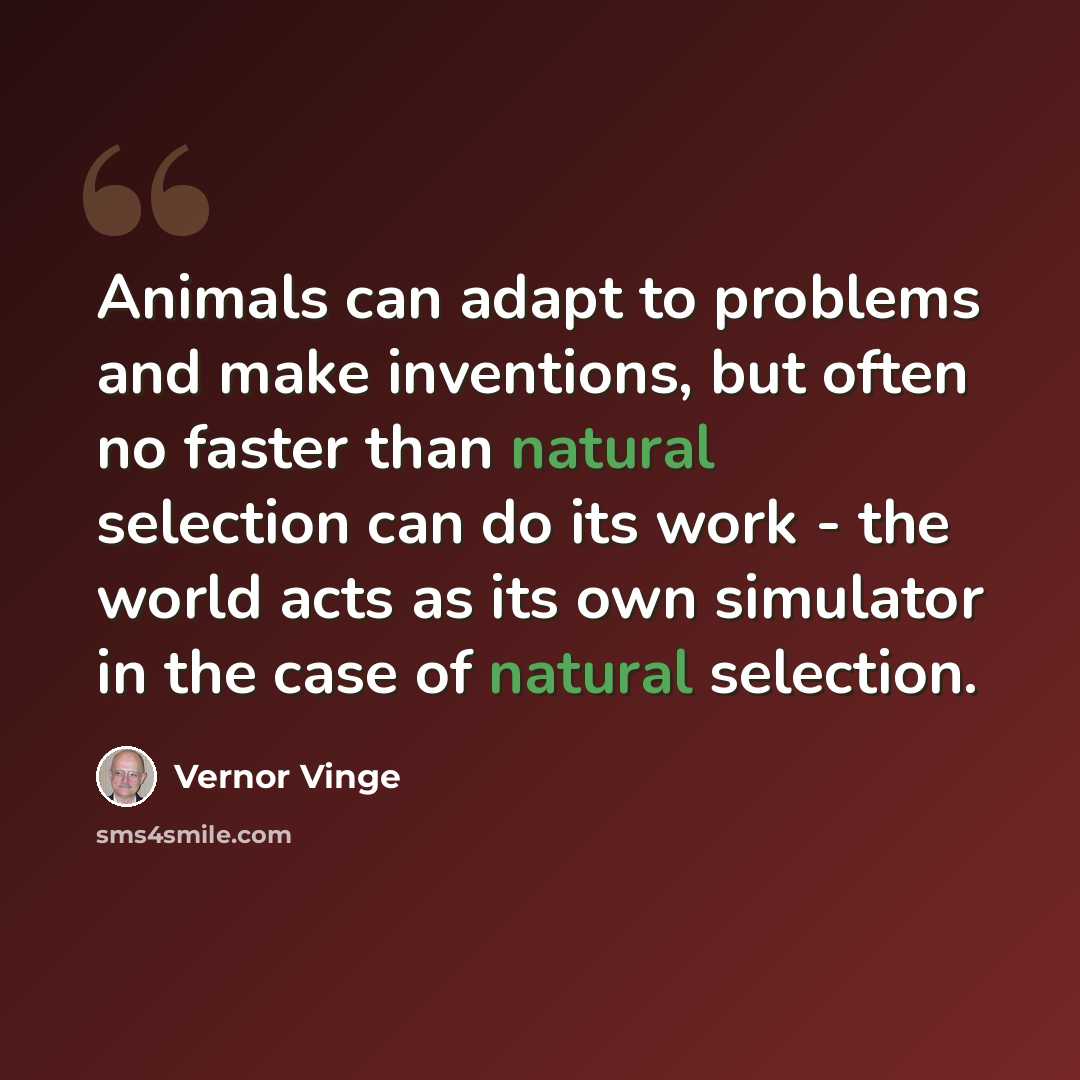“Animals can adapt to problems and make inventions, but often no faster than natural selection can do its work - the world acts as its own simulator in the case of natural selection.” quote by Vernor Vinge