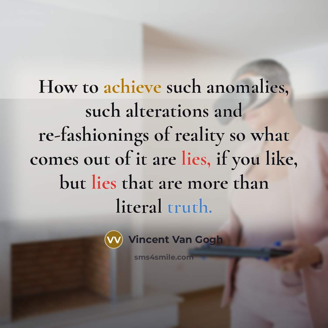 “How to achieve such anomalies, such alterations and re-fashionings of reality so what comes out of it are lies, if you like, but lies that are more than literal truth.” quote by Vincent Van Gogh