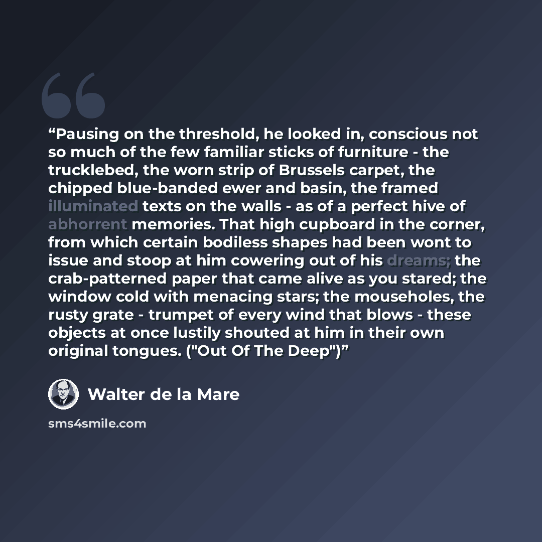 “Pausing on the threshold, he looked in, conscious not so much of the few familiar sticks of furniture - the trucklebed, the worn strip of Brussels carpet, the chipped blue-banded ewer and basin, the framed illuminated texts on the walls - as of a perfect hive of abhorrent memories. That high…” quote by Walter de la Mare