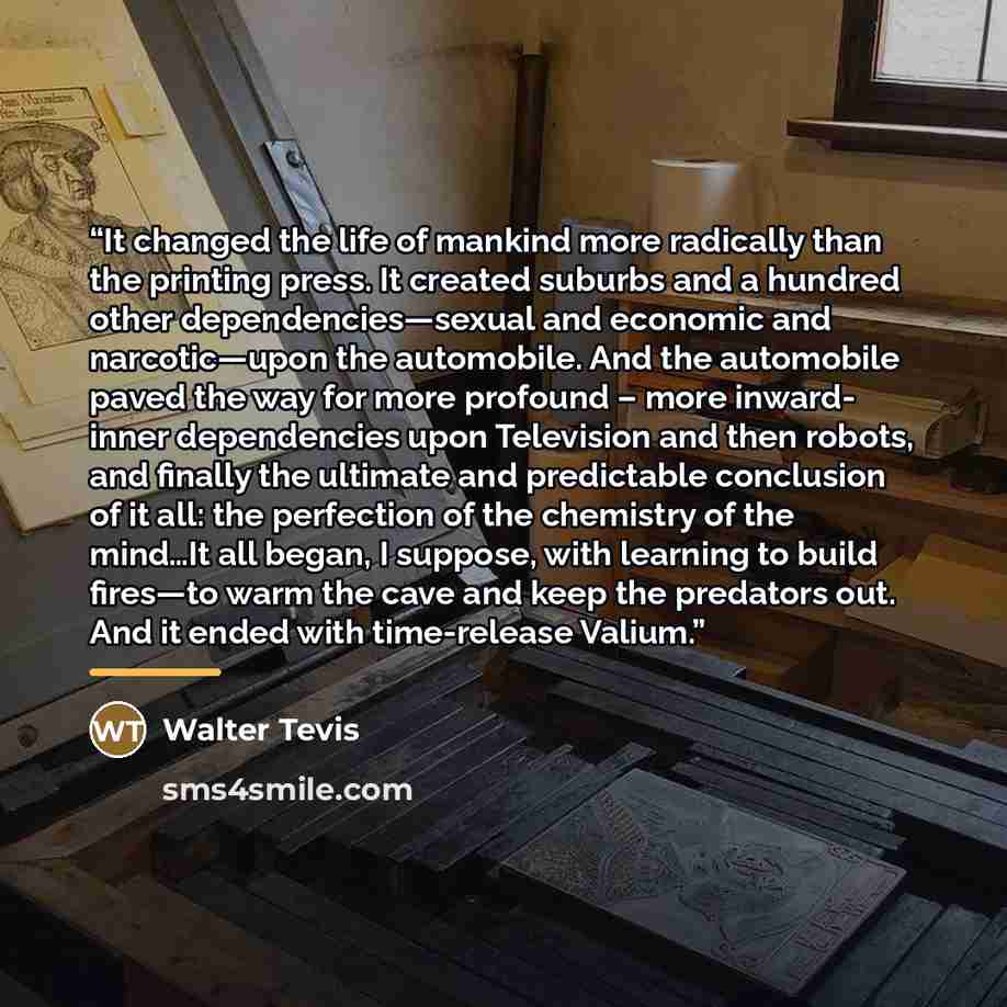 “It changed the life of mankind more radically than the printing press. It created suburbs and a hundred other dependencies—sexual and economic and narcotic—upon the automobile. And the automobile paved the way for more profound – more inward- inner dependencies upon Television and then robots, and…” quote by Walter Tevis