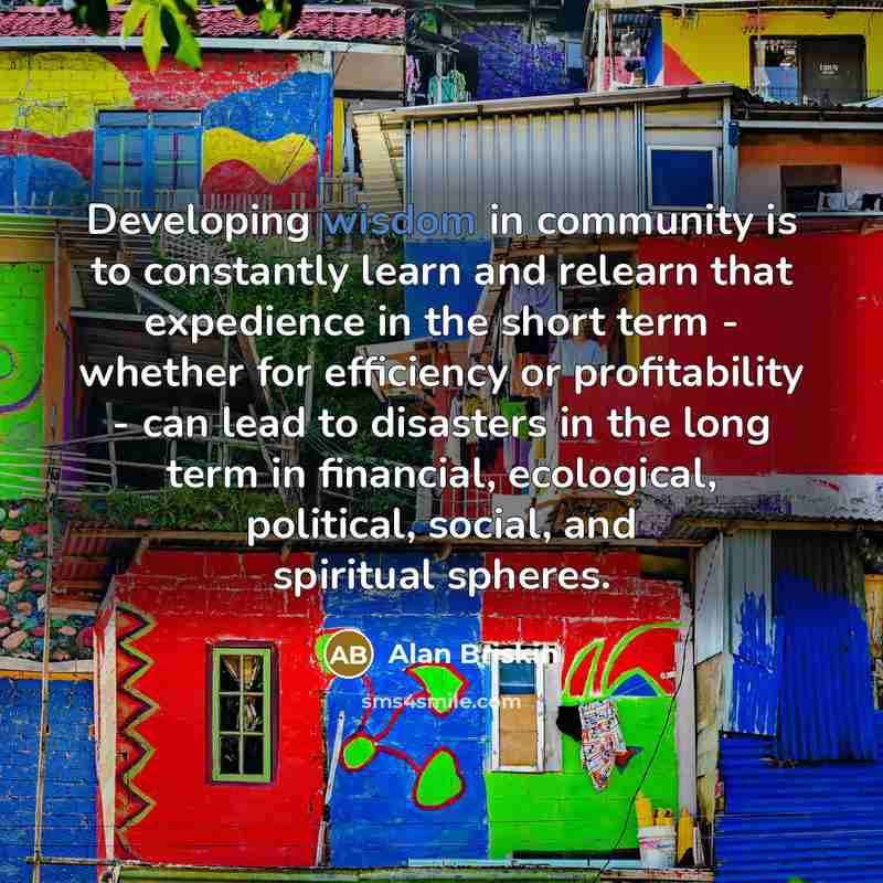 “Developing wisdom in community is to constantly learn and relearn that expedience in the short term - whether for efficiency or profitability - can lead to disasters in the long term in financial, ecological, political, social, and spiritual spheres.” quote by Alan Briskin