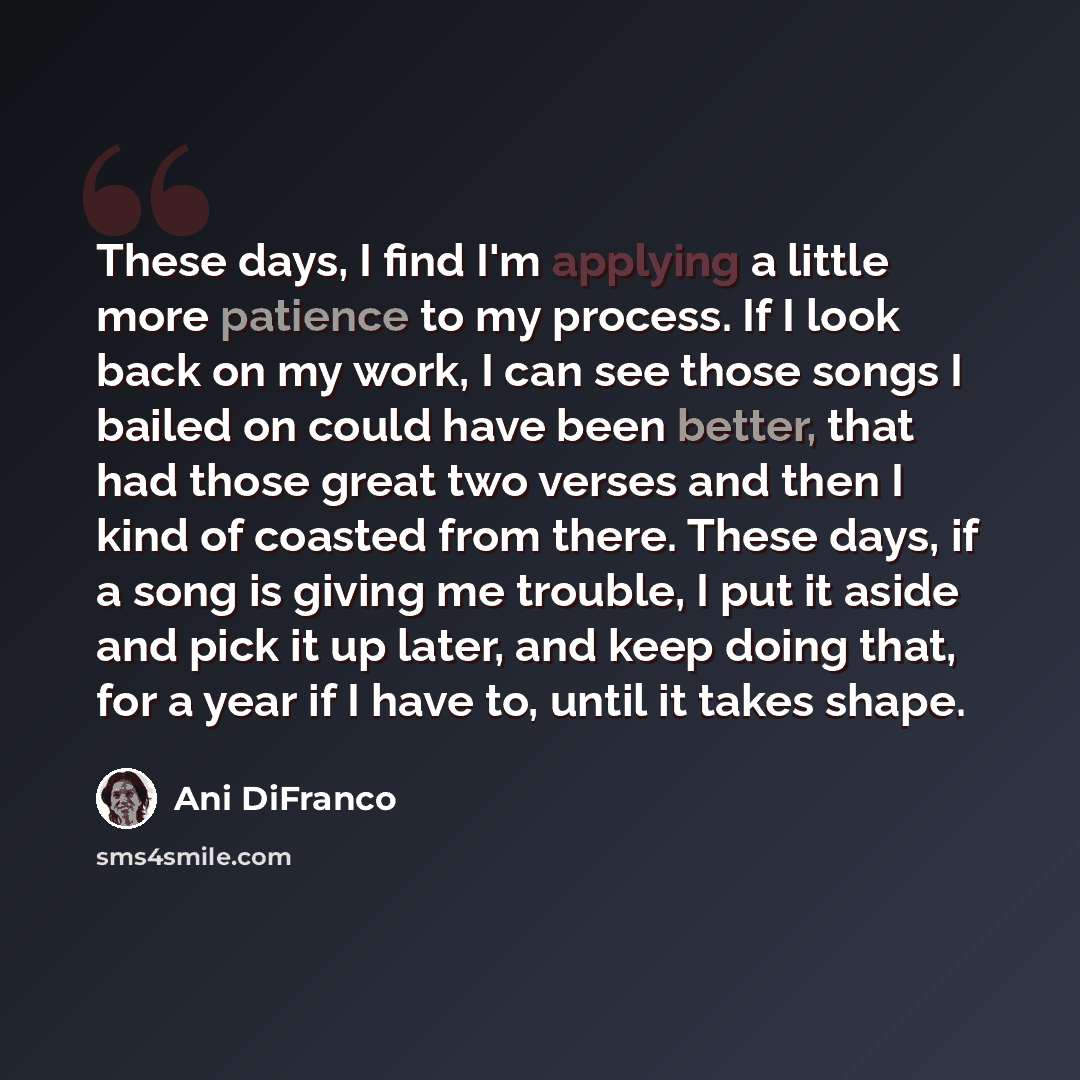 “These days, I find I'm applying a little more patience to my process. If I look back on my work, I can see those songs I bailed on could have been better, that had those great two verses and then I kind of coasted from there. These days, if a song is giving me trouble, I put it aside and pick it…” quote by Ani DiFranco