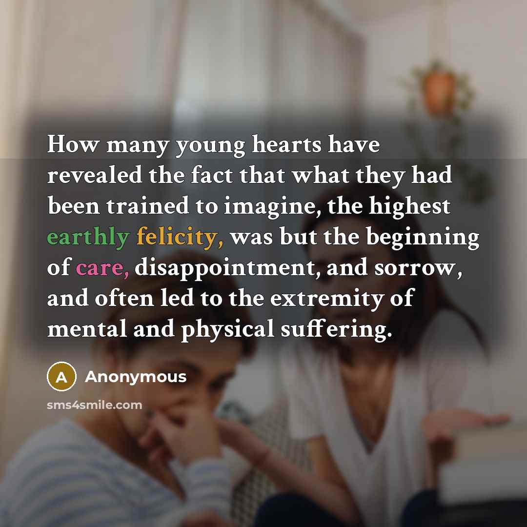 “How many young hearts have revealed the fact that what they had been trained to imagine, the highest earthly felicity, was but the beginning of care, disappointment, and sorrow, and often led to the extremity of mental and physical suffering.” quote by Anonymous