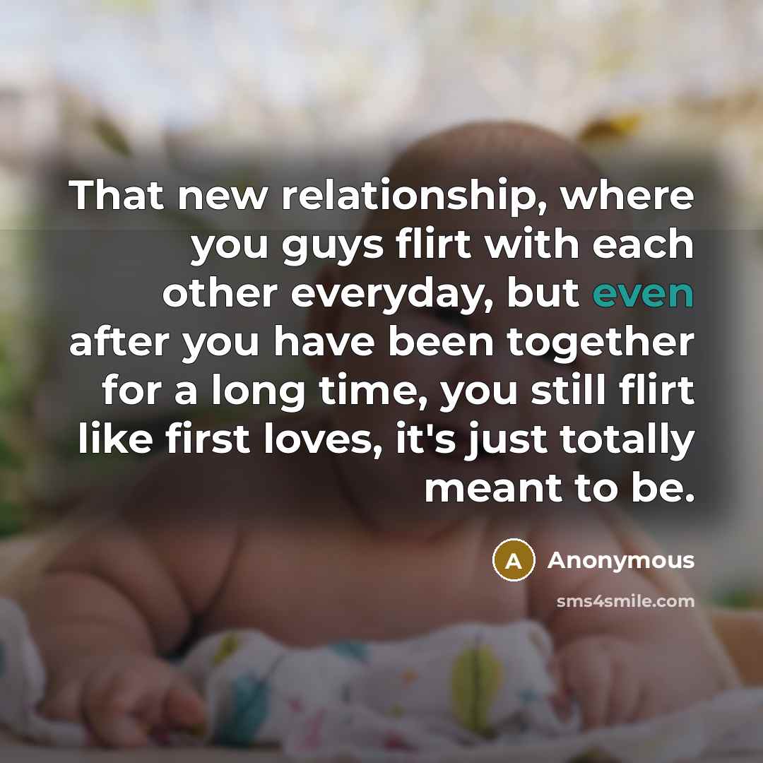 “That new relationship, where you guys flirt with each other everyday, but even after you have been together for a long time, you still flirt like first loves, it's just totally meant to be.” quote by Anonymous