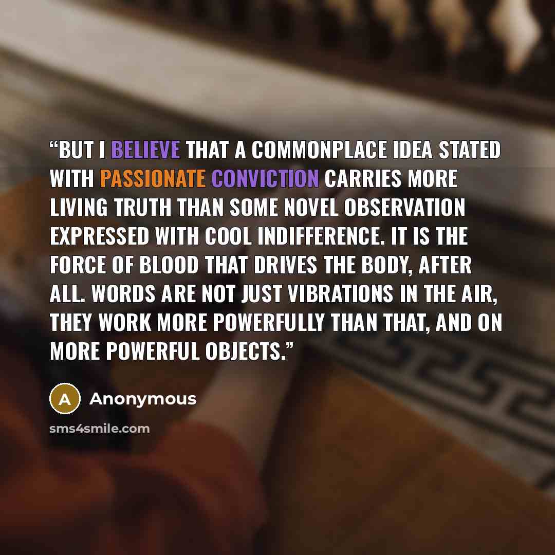 “But I believe that a commonplace idea stated with passionate conviction carries more living truth than some novel observation expressed with cool indifference. It is the force of blood that drives the body, after all. Words are not just vibrations in the air, they work more powerfully than that…” quote by Anonymous