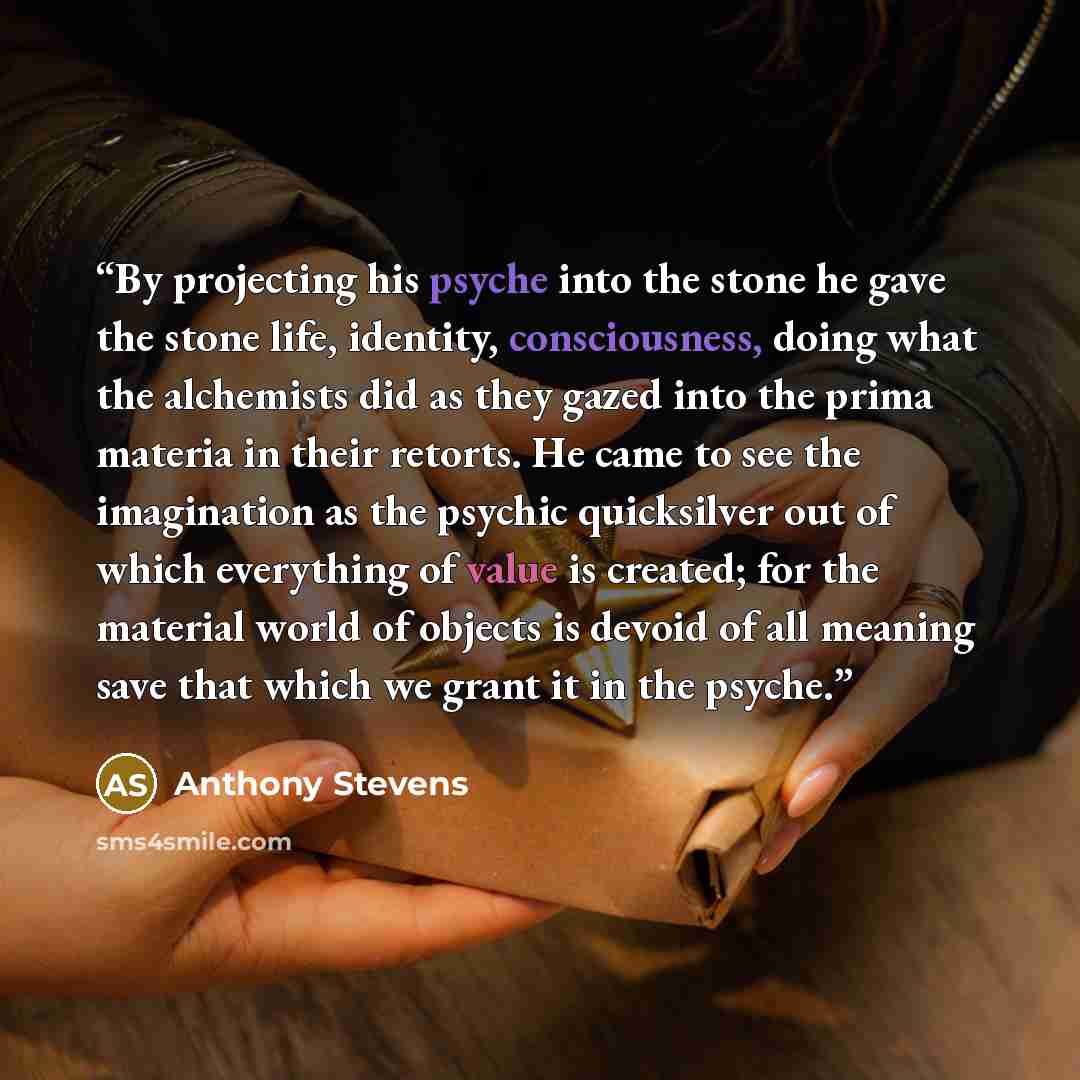 “By projecting his psyche into the stone he gave the stone life, identity, consciousness, doing what the alchemists did as they gazed into the prima materia in their retorts. He came to see the imagination as the psychic quicksilver out of which everything of value is created; for the material…” quote by Anthony Stevens