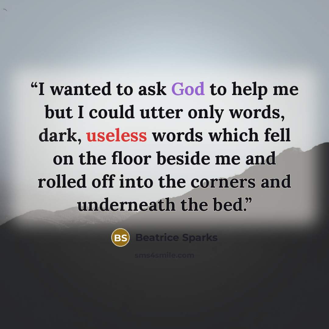 “I wanted to ask God to help me but I could utter only words, dark, useless words which fell on the floor beside me and rolled off into the corners and underneath the bed.” quote by Beatrice Sparks