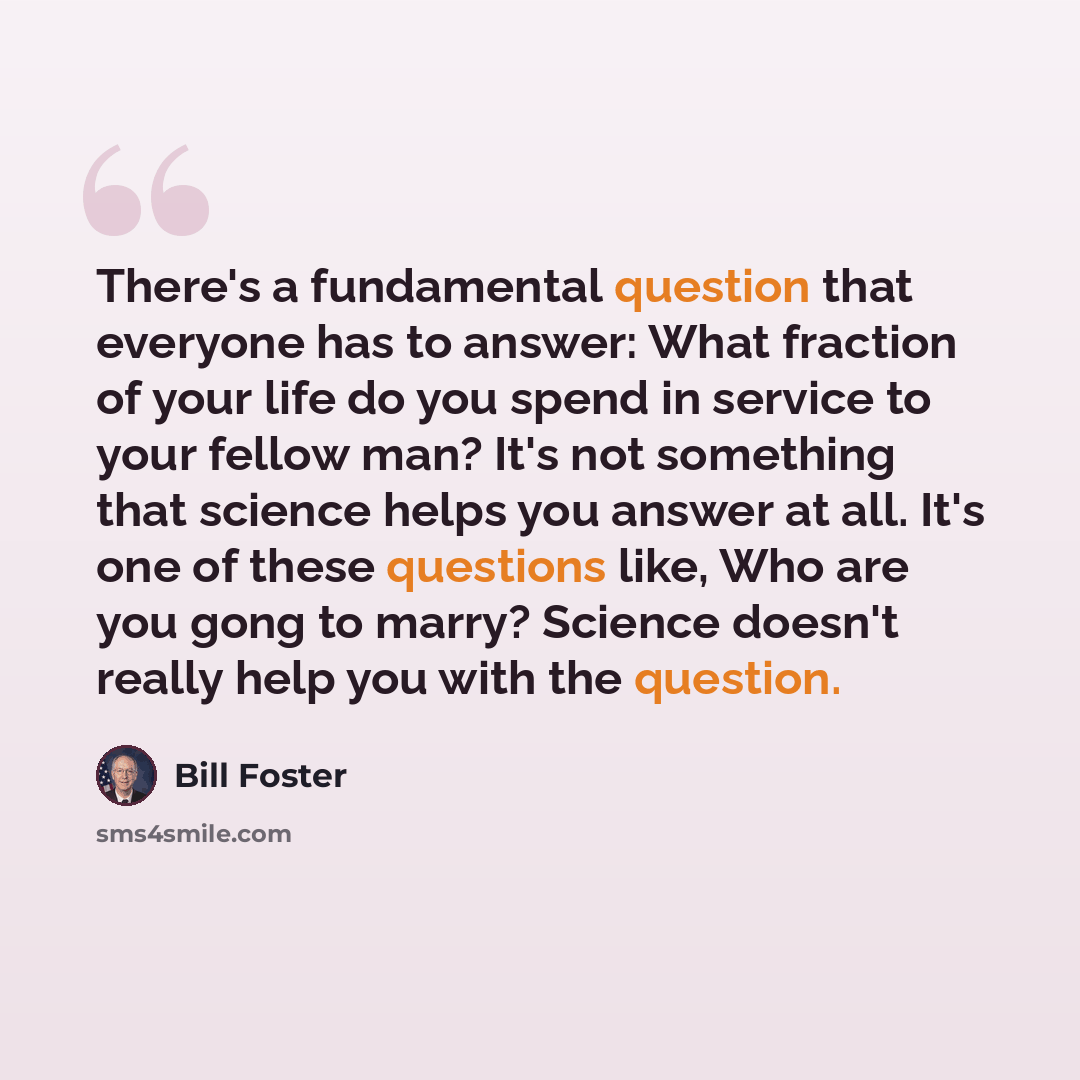 “There's a fundamental question that everyone has to answer: What fraction of your life do you spend in service to your fellow man? It's not something that science helps you answer at all. It's one of these questions like, Who are you gong to marry? Science doesn't really help you with the question.” quote by Bill Foster