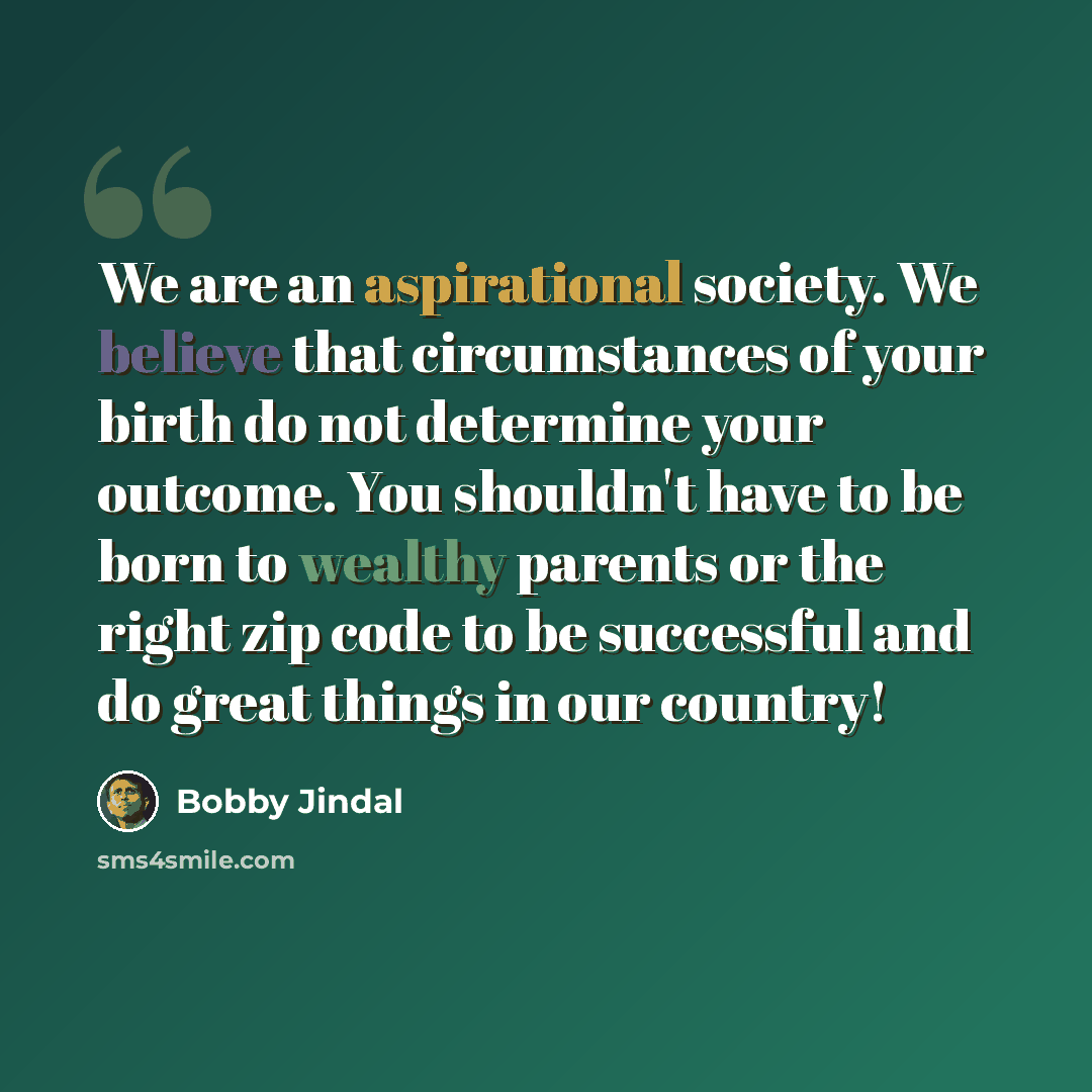 “We are an aspirational society. We believe that circumstances of your birth do not determine your outcome. You shouldn't have to be born to wealthy parents or the right zip code to be successful and do great things in our country!” quote by Bobby Jindal