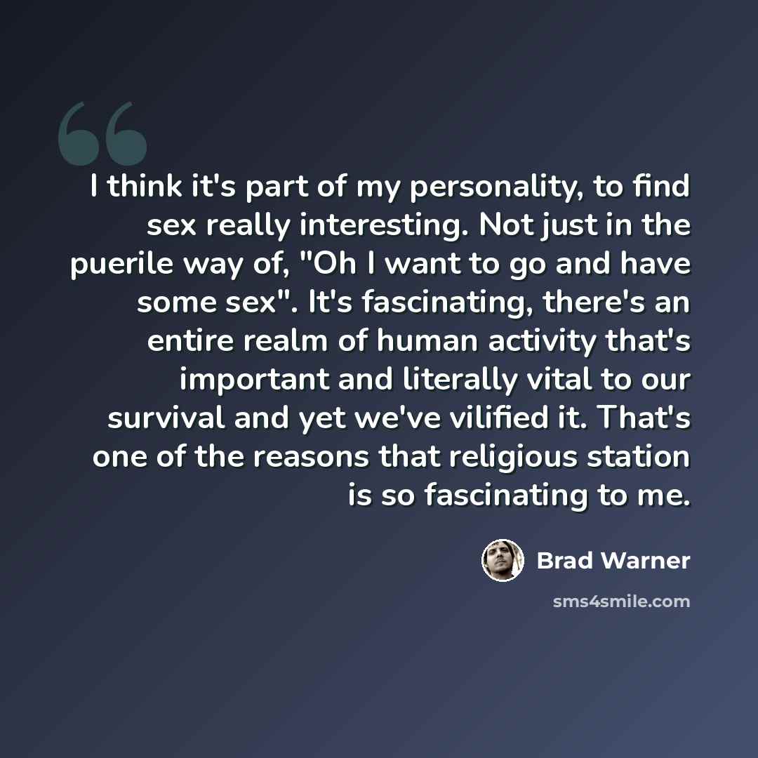 “I think it's part of my personality, to find sex really interesting. Not just in the puerile way of, "Oh I want to go and have some sex". It's fascinating, there's an entire realm of human activity that's important and literally vital to our survival and yet we've vilified it. That's one of the…” quote by Brad Warner
