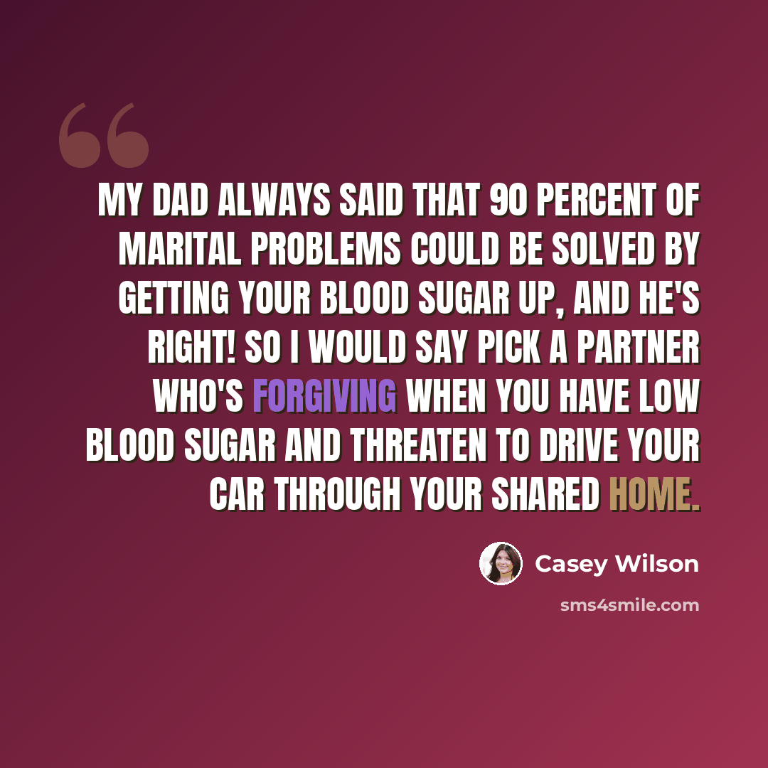“My dad always said that 90 percent of marital problems could be solved by getting your blood sugar up, and he's right! So I would say pick a partner who's forgiving when you have low blood sugar and threaten to drive your car through your shared home.” quote by Casey Wilson