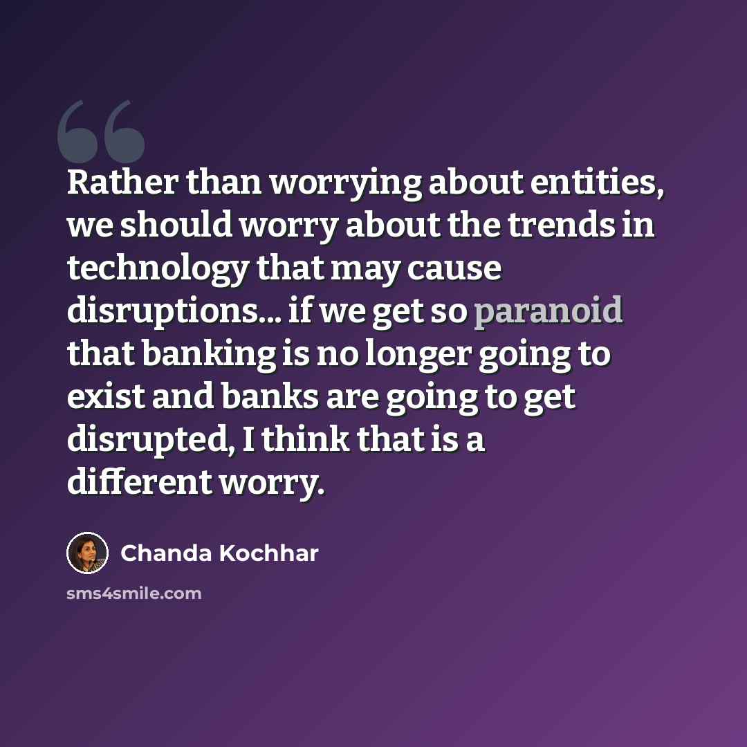 “Rather than worrying about entities, we should worry about the trends in technology that may cause disruptions... if we get so paranoid that banking is no longer going to exist and banks are going to get disrupted, I think that is a different worry.” quote by Chanda Kochhar