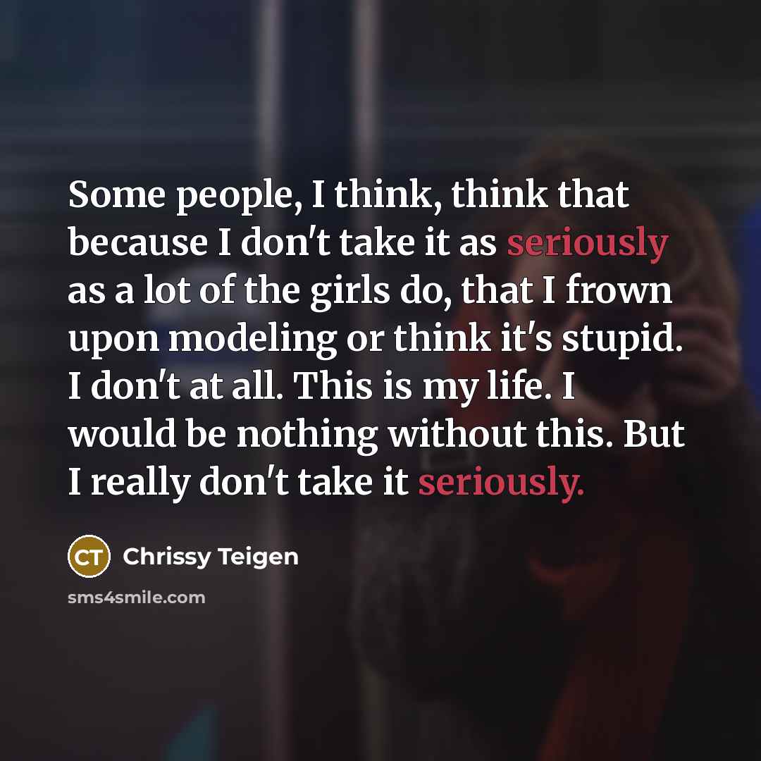 “Some people, I think, think that because I don't take it as seriously as a lot of the girls do, that I frown upon modeling or think it's stupid. I don't at all. This is my life. I would be nothing without this. But I really don't take it seriously.” quote by Chrissy Teigen