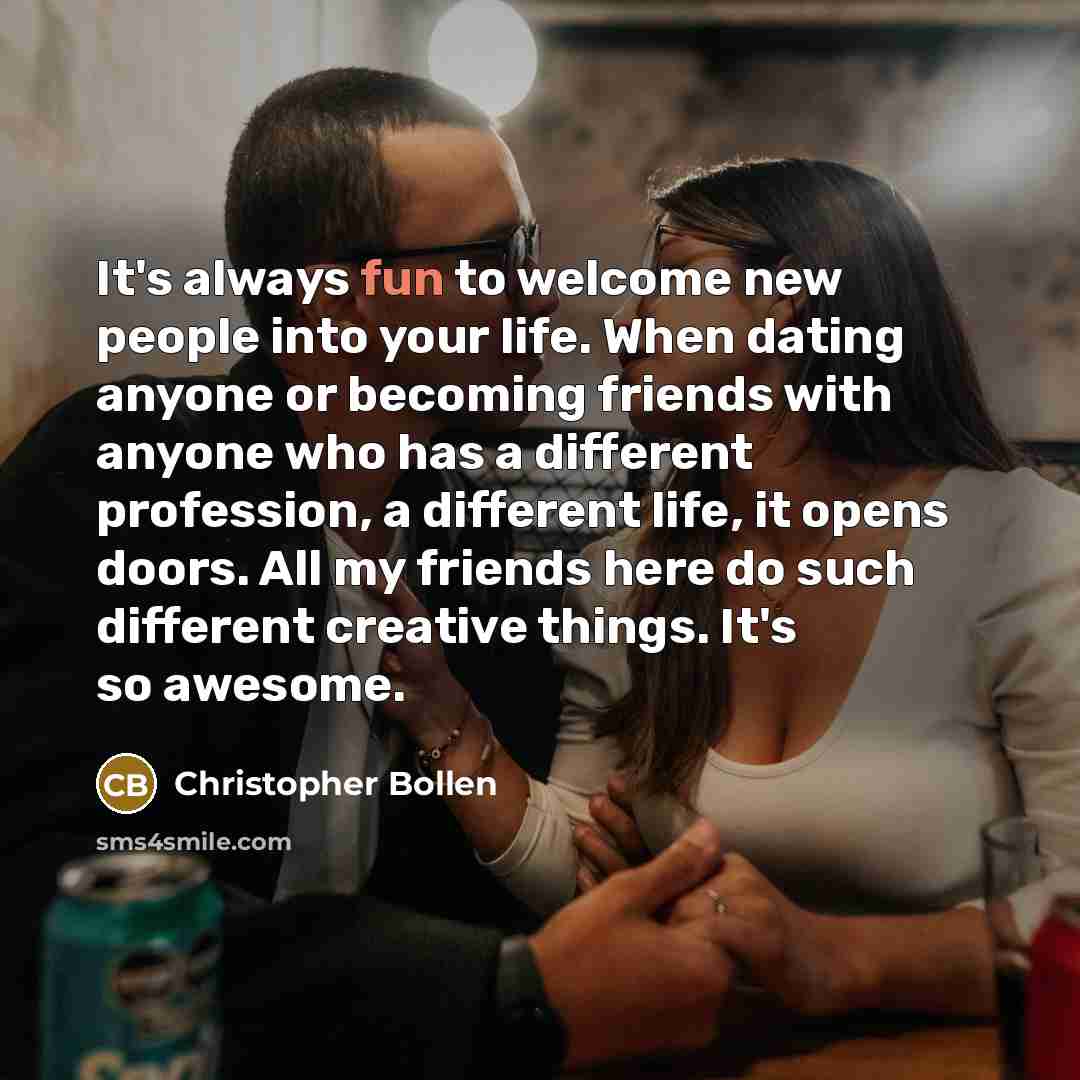“It's always fun to welcome new people into your life. When dating anyone or becoming friends with anyone who has a different profession, a different life, it opens doors. All my friends here do such different creative things. It's so awesome.” quote by Christopher Bollen