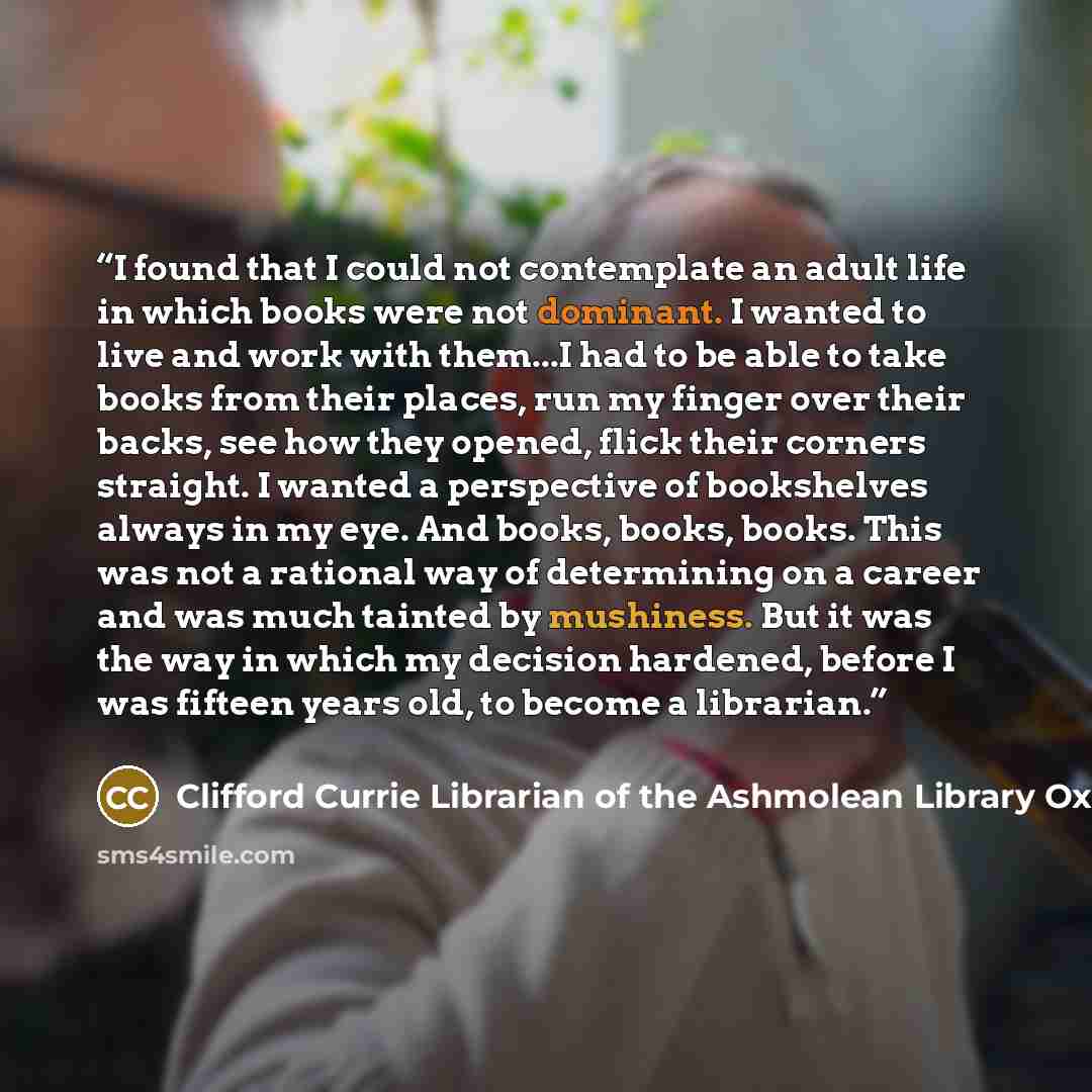 “I found that I could not contemplate an adult life in which books were not dominant. I wanted to live and work with them...I had to be able to take books from their places, run my finger over their backs, see how they opened, flick their corners straight. I wanted a perspective of bookshelves…” quote by Clifford Currie Librarian of the Ashmolean Library Oxford