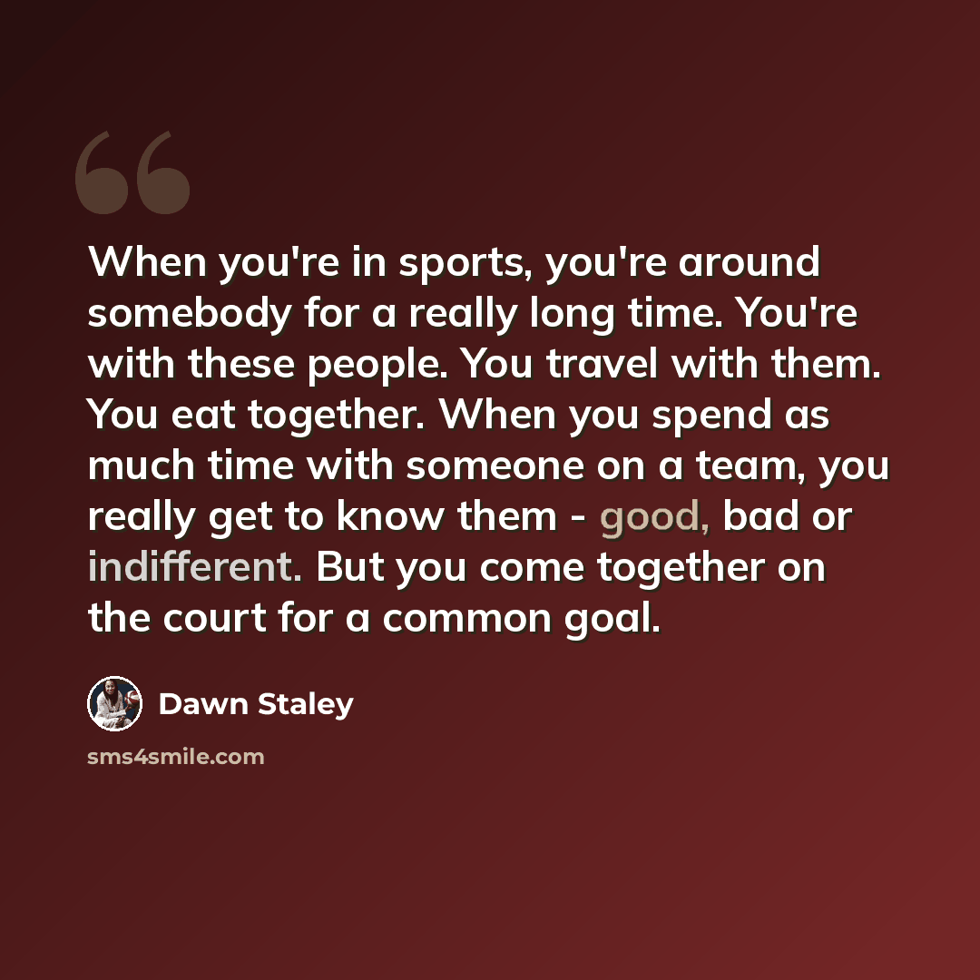 “When you're in sports, you're around somebody for a really long time. You're with these people. You travel with them. You eat together. When you spend as much time with someone on a team, you really get to know them - good, bad or indifferent. But you come together on the court for a common goal.” quote by Dawn Staley