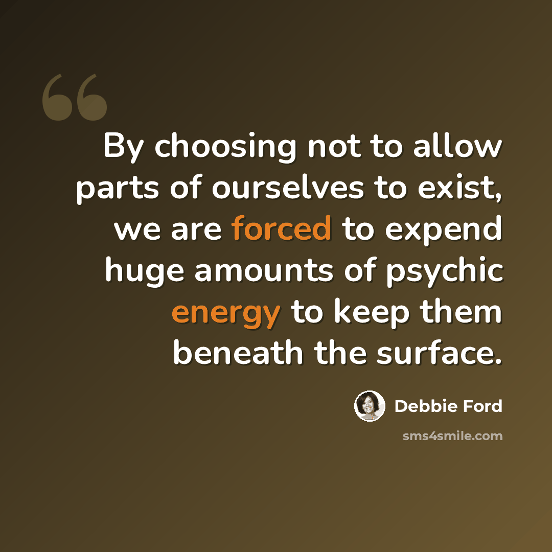 “By choosing not to allow parts of ourselves to exist, we are forced to expend huge amounts of psychic energy to keep them beneath the surface.” quote by Debbie Ford