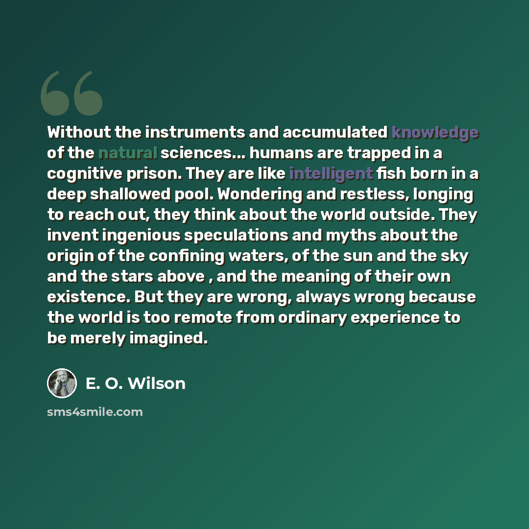 “Without the instruments and accumulated knowledge of the natural sciences... humans are trapped in a cognitive prison. They are like intelligent fish born in a deep shallowed pool. Wondering and restless, longing to reach out, they think about the world outside. They invent ingenious speculations…” quote by E. O. Wilson