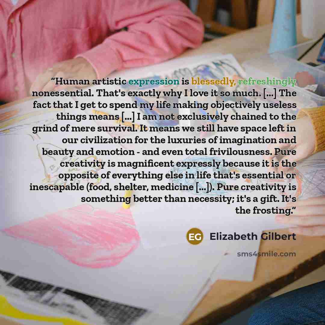 “Human artistic expression is blessedly, refreshingly nonessential. That's exactly why I love it so much. [...] The fact that I get to spend my life making objectively useless things means [...] I am not exclusively chained to the grind of mere survival. It means we still have space left in our…” quote by Elizabeth Gilbert