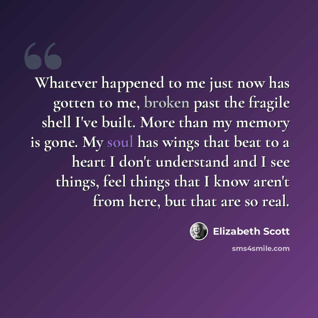“Whatever happened to me just now has gotten to me, broken past the fragile shell I've built. More than my memory is gone. My soul has wings that beat to a heart I don't understand and I see things, feel things that I know aren't from here, but that are so real.” quote by Elizabeth Scott