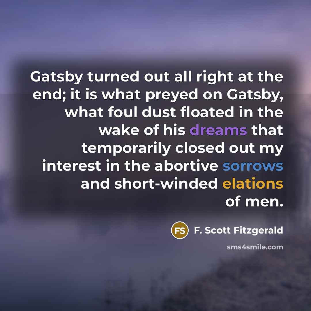 “Gatsby turned out all right at the end; it is what preyed on Gatsby, what foul dust floated in the wake of his dreams that temporarily closed out my interest in the abortive sorrows and short-winded elations of men.” quote by F. Scott Fitzgerald
