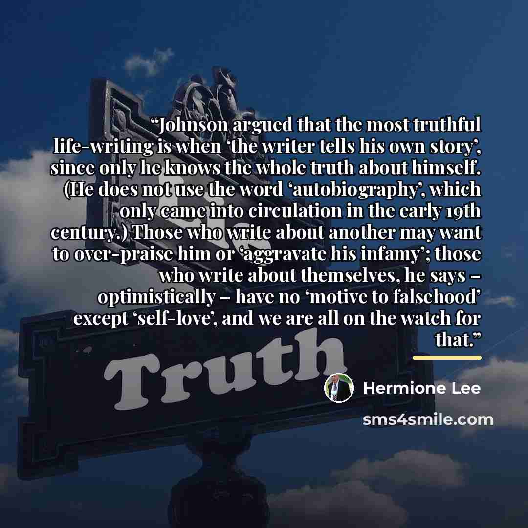 “Johnson argued that the most truthful life-writing is when ‘the writer tells his own story’, since only he knows the whole truth about himself. (He does not use the word ‘autobiography’, which only came into circulation in the early 19th century.) Those who write about another may want to…” quote by Hermione Lee