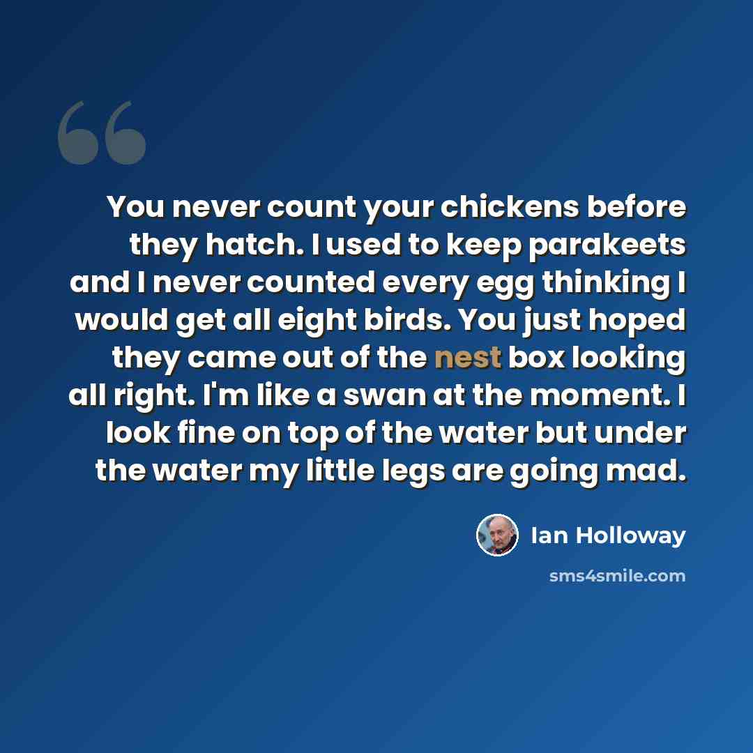 “You never count your chickens before they hatch. I used to keep parakeets and I never counted every egg thinking I would get all eight birds. You just hoped they came out of the nest box looking all right. I'm like a swan at the moment. I look fine on top of the water but under the water my little…” quote by Ian Holloway