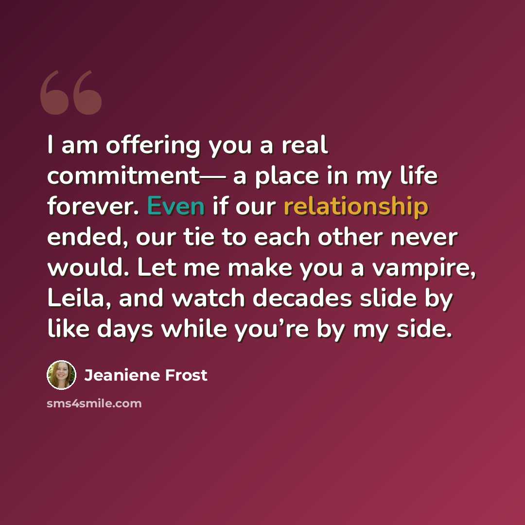“I am offering you a real commitment— a place in my life forever. Even if our relationship ended, our tie to each other never would. Let me make you a vampire, Leila, and watch decades slide by like days while you’re by my side.” quote by Jeaniene Frost