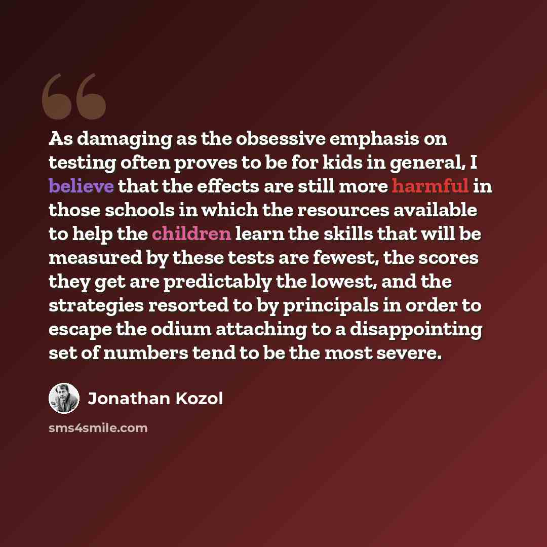 “As damaging as the obsessive emphasis on testing often proves to be for kids in general, I believe that the effects are still more harmful in those schools in which the resources available to help the children learn the skills that will be measured by these tests are fewest, the scores they get…” quote by Jonathan Kozol