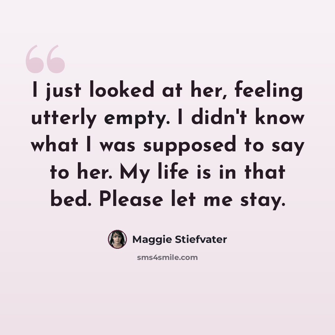 “I just looked at her, feeling utterly empty. I didn't know what I was supposed to say to her. My life is in that bed. Please let me stay.” quote by Maggie Stiefvater