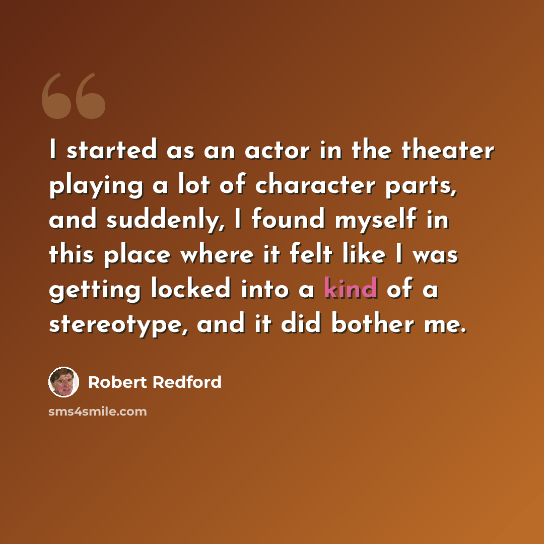 “I started as an actor in the theater playing a lot of character parts, and suddenly, I found myself in this place where it felt like I was getting locked into a kind of a stereotype, and it did bother me.” quote by Robert Redford