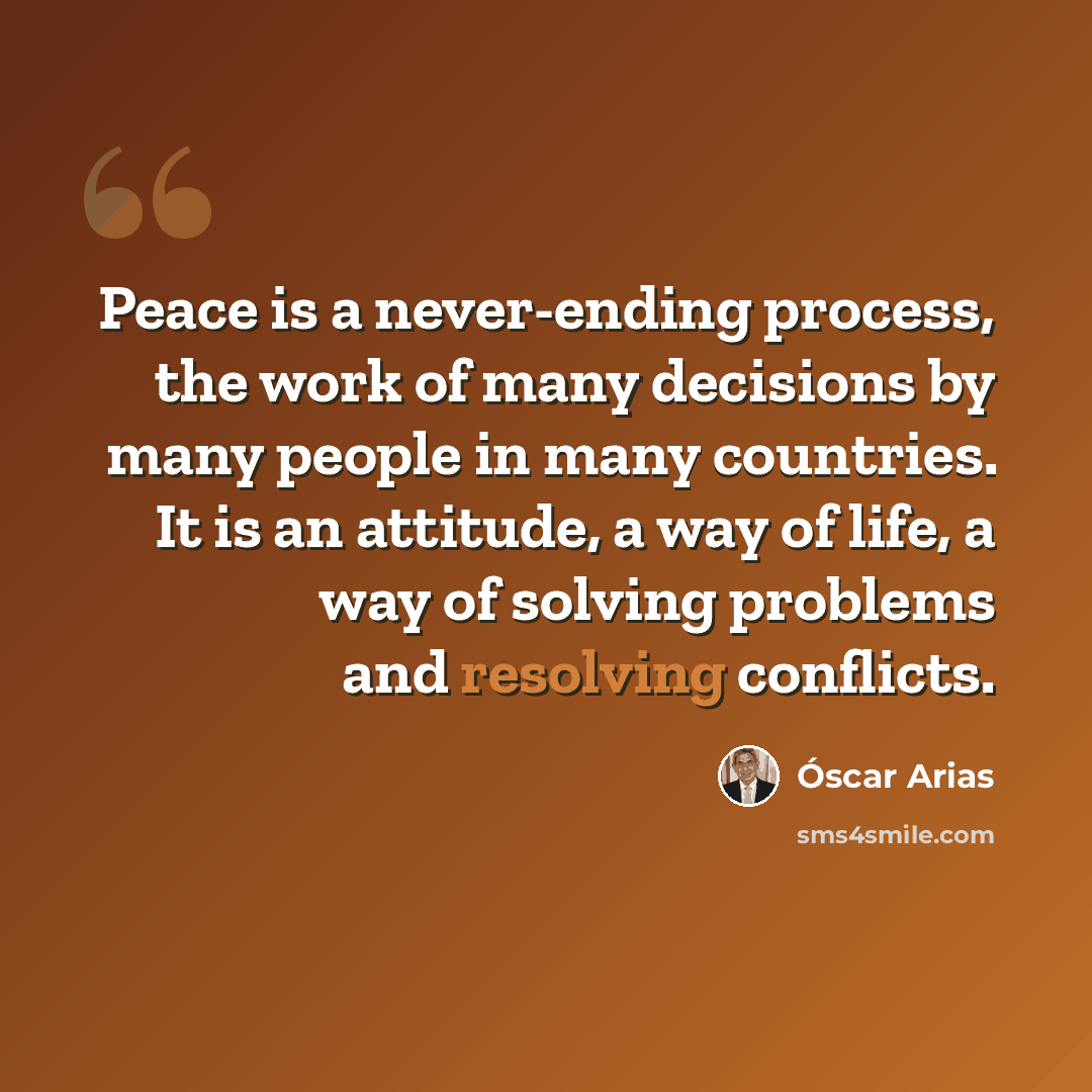 “Peace is a never-ending process, the work of many decisions by many people in many countries. It is an attitude, a way of life, a way of solving problems and resolving conflicts.” quote by Óscar Arias