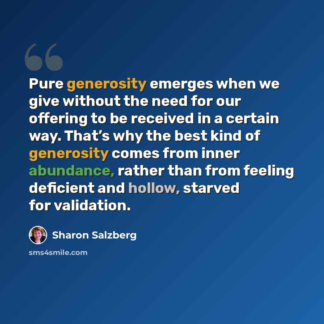 “Pure generosity emerges when we give without the need for our offering to be received in a certain way. That’s why the best kind of generosity comes from inner abundance, rather than from feeling deficient and hollow, starved for validation.” quote by Sharon Salzberg