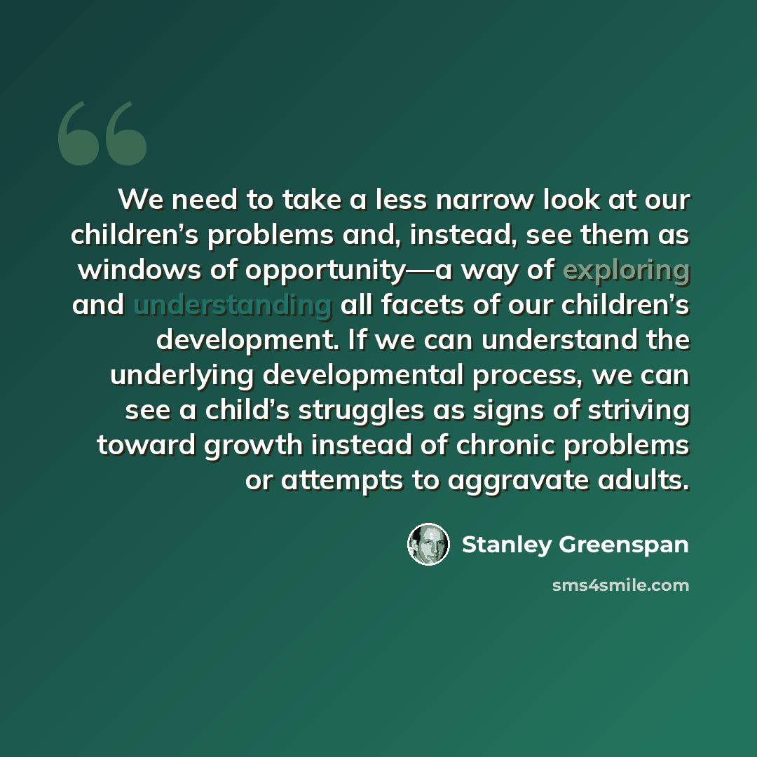 “We need to take a less narrow look at our children’s problems and, instead, see them as windows of opportunity—a way of exploring and understanding all facets of our children’s development. If we can understand the underlying developmental process, we can see a child’s struggles as signs of…” quote by Stanley Greenspan