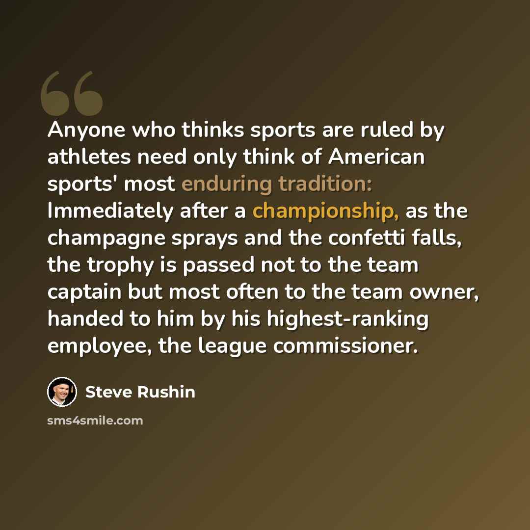 “Anyone who thinks sports are ruled by athletes need only think of American sports' most enduring tradition: Immediately after a championship, as the champagne sprays and the confetti falls, the trophy is passed not to the team captain but most often to the team owner, handed to him by his…” quote by Steve Rushin
