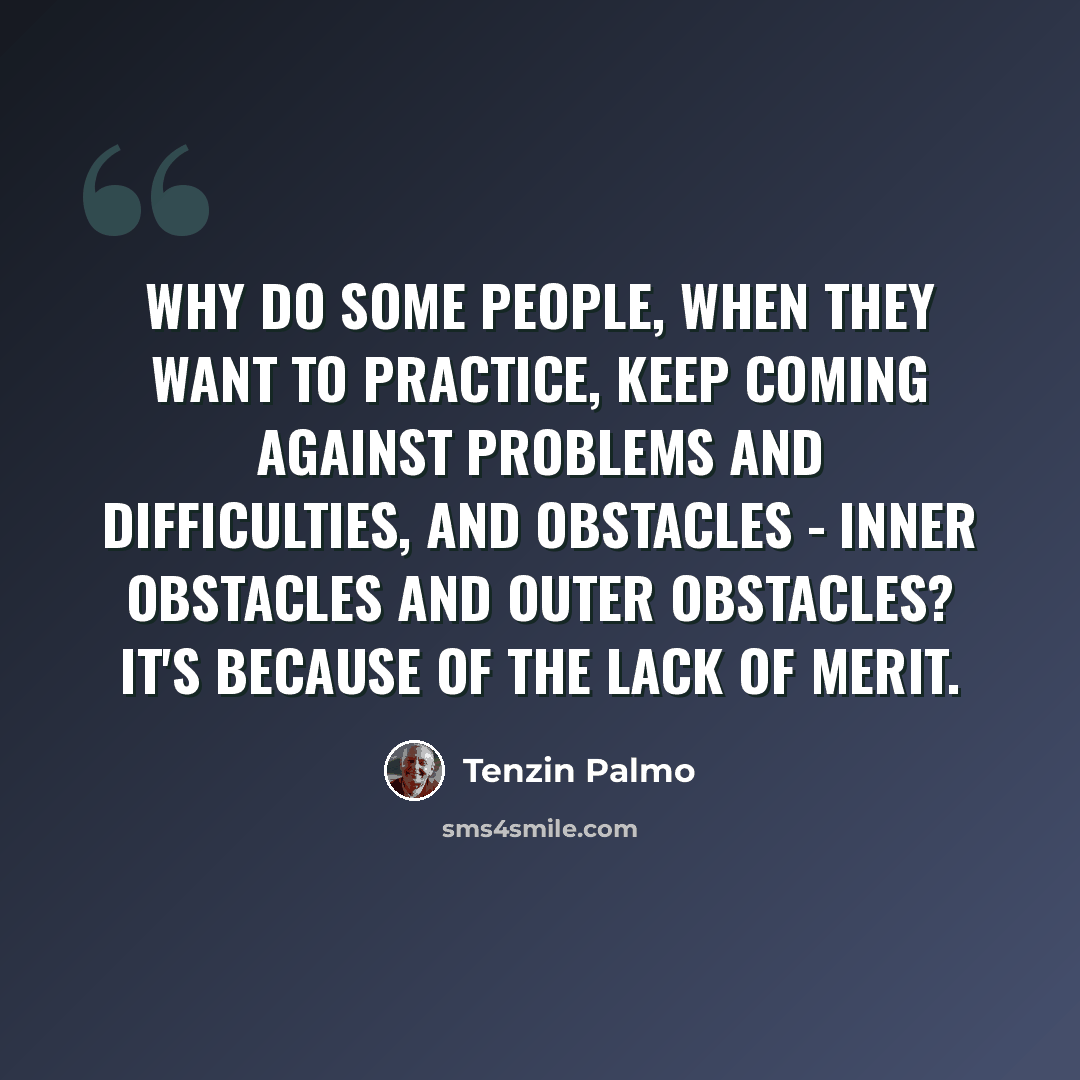 “Why do some people, when they want to practice, keep coming against problems and difficulties, and obstacles - inner obstacles and outer obstacles? It's because of the lack of merit.” quote by Tenzin Palmo
