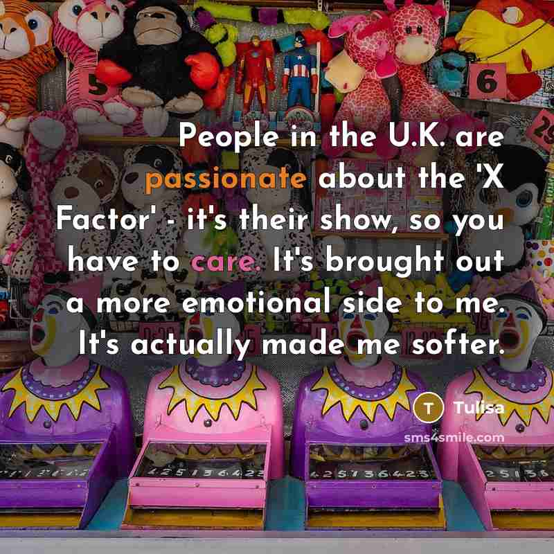 “People in the U.K. are passionate about the 'X Factor' - it's their show, so you have to care. It's brought out a more emotional side to me. It's actually made me softer.” quote by Tulisa
