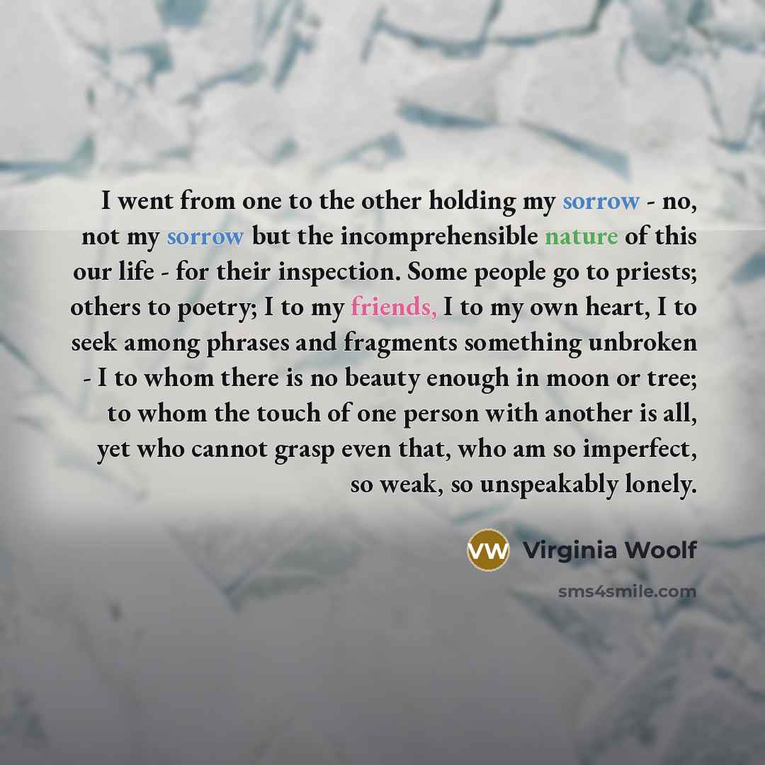 “I went from one to the other holding my sorrow - no, not my sorrow but the incomprehensible nature of this our life - for their inspection. Some people go to priests; others to poetry; I to my friends, I to my own heart, I to seek among phrases and fragments something unbroken - I to whom there is…” quote by Virginia Woolf