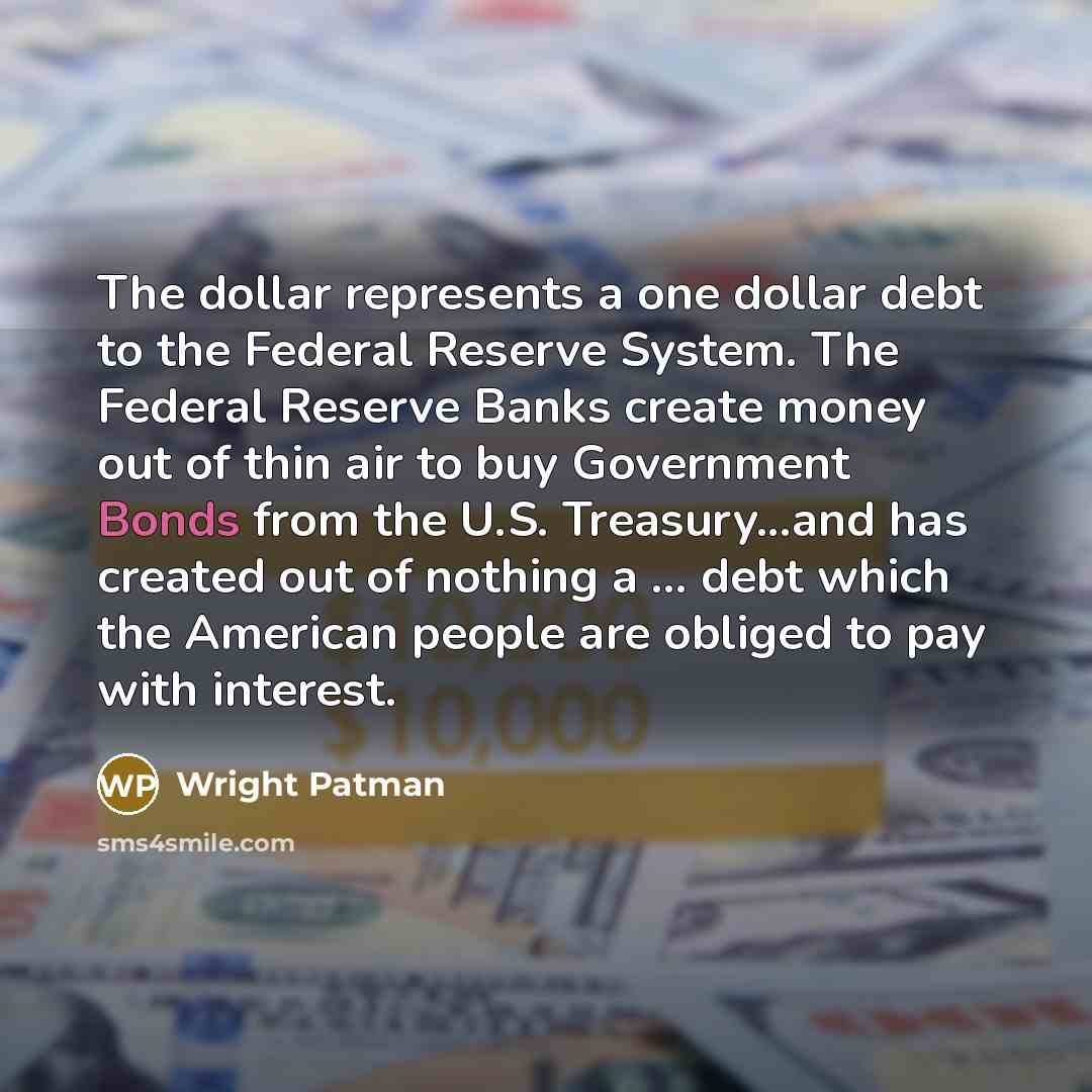 “The dollar represents a one dollar debt to the Federal Reserve System. The Federal Reserve Banks create money out of thin air to buy Government Bonds from the U.S. Treasury...and has created out of nothing a ... debt which the American people are obliged to pay with interest.” quote by Wright Patman