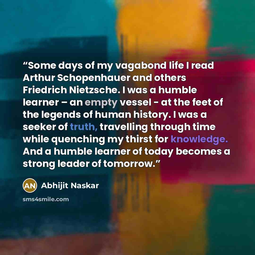 “Some days of my vagabond life I read Arthur Schopenhauer and others Friedrich Nietzsche. I was a humble learner – an empty vessel - at the feet of the legends of human history. I was a seeker of truth, travelling through time while quenching my thirst for knowledge. And a humble learner of today…” quote by Abhijit Naskar