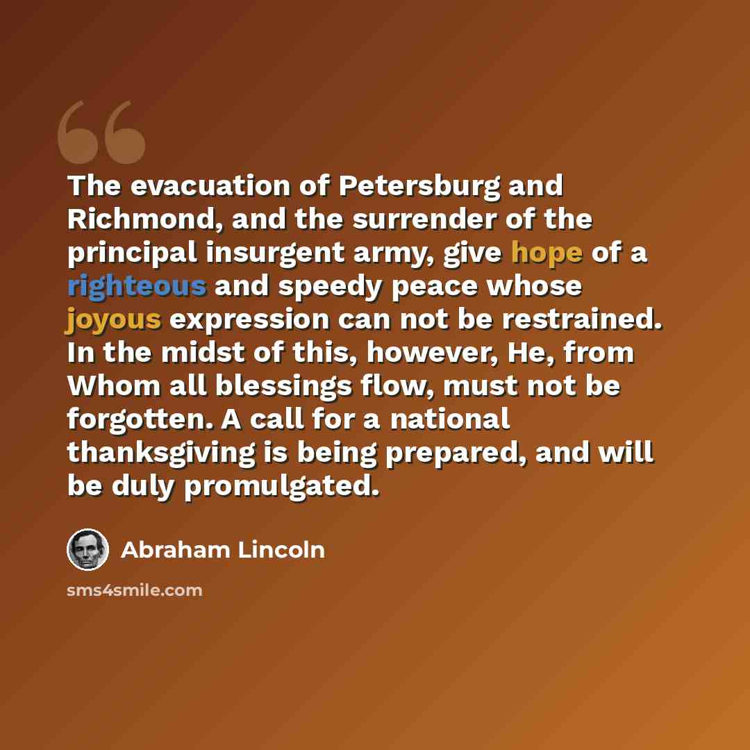 “The evacuation of Petersburg and Richmond, and the surrender of the principal insurgent army, give hope of a righteous and speedy peace whose joyous expression can not be restrained. In the midst of this, however, He, from Whom all blessings flow, must not be forgotten. A call for a national…” quote by Abraham Lincoln